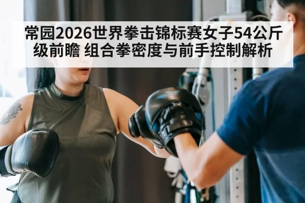 常园2026世界拳击锦标赛女子54公斤级前瞻 组合拳密度与前手控制解析